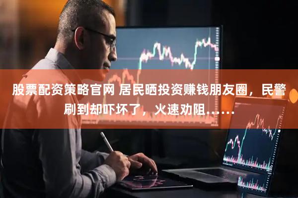 股票配资策略官网 居民晒投资赚钱朋友圈，民警刷到却吓坏了，火速劝阻……