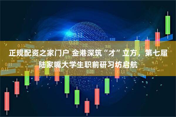 正规配资之家门户 金港深筑“才”立方，第七届陆家嘴大学生职前研习坊启航