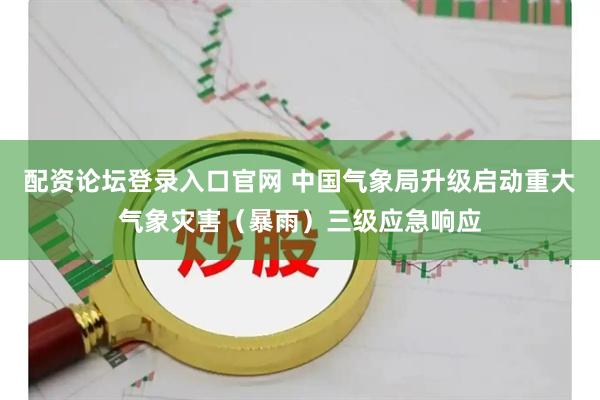 配资论坛登录入口官网 中国气象局升级启动重大气象灾害（暴雨）三级应急响应
