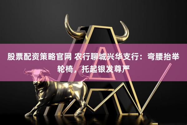 股票配资策略官网 农行聊城兴华支行：弯腰抬举轮椅，托起银发尊严