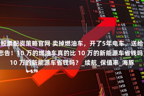 股票配资策略官网 卖掉燃油车，开了5年电车，送给想要买电车的人一些忠告！10 万的燃油车真的比 10 万的新能源车省钱吗？_续航_保值率_海豚