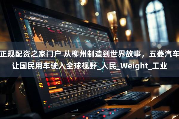 正规配资之家门户 从柳州制造到世界故事，五菱汽车让国民用车驶入全球视野_人民_Weight_工业