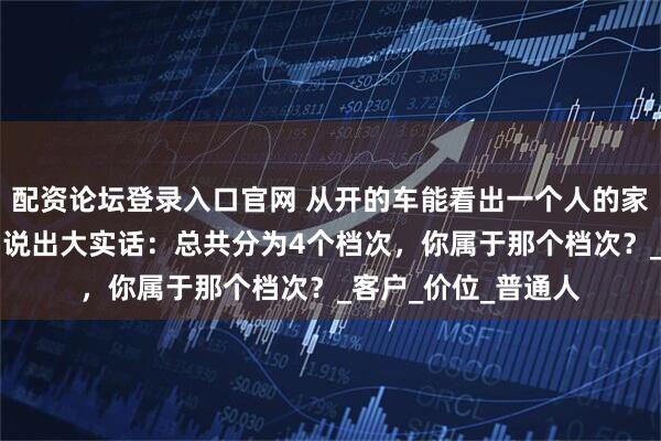 配资论坛登录入口官网 从开的车能看出一个人的家庭条件吗？4S店员说出大实话：总共分为4个档次，你属于那个档次？_客户_价位_普通人
