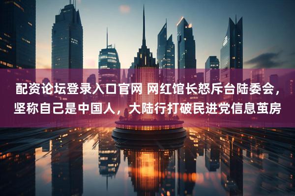 配资论坛登录入口官网 网红馆长怒斥台陆委会，坚称自己是中国人，大陆行打破民进党信息茧房