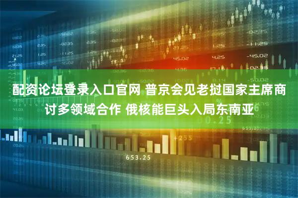 配资论坛登录入口官网 普京会见老挝国家主席商讨多领域合作 俄核能巨头入局东南亚
