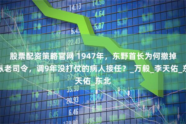 股票配资策略官网 1947年，东野首长为何撤掉一纵老司令，调9年没打仗的病人接任？_万毅_李天佑_东北