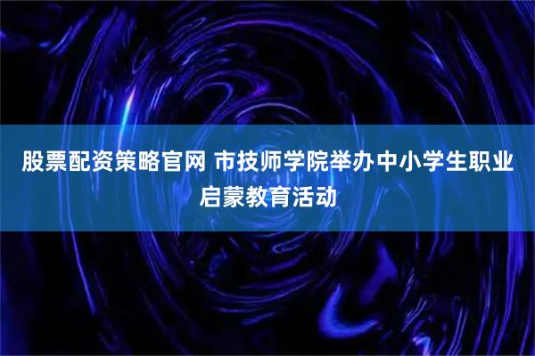 股票配资策略官网 市技师学院举办中小学生职业启蒙教育活动
