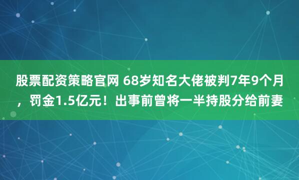 股票配资策略官网 68岁知名大佬被判7年9个月，罚金1.5亿元！出事前曾将一半持股分给前妻