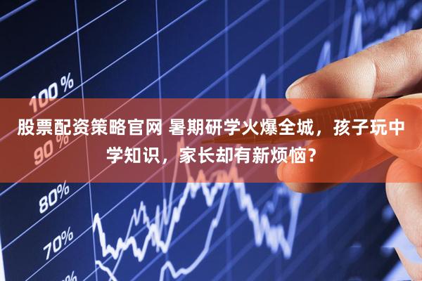 股票配资策略官网 暑期研学火爆全城，孩子玩中学知识，家长却有新烦恼？