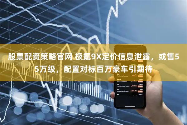 股票配资策略官网 极氪9X定价信息泄露，或售55万级，配置对标百万豪车引期待