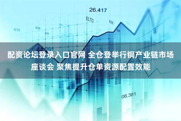 配资论坛登录入口官网 全仓登举行铜产业链市场座谈会 聚焦提升仓单资源配置效能