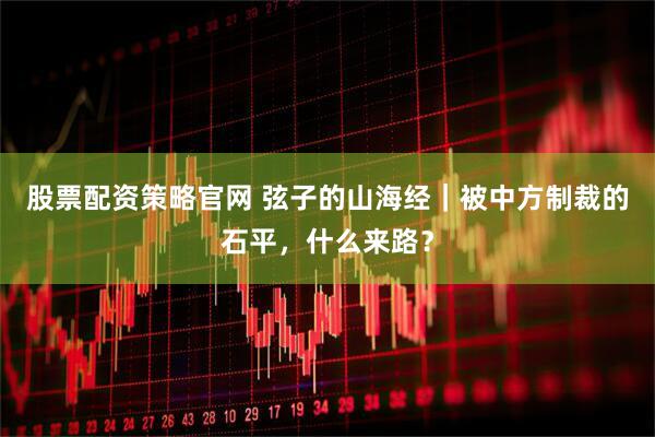 股票配资策略官网 弦子的山海经｜被中方制裁的石平，什么来路？