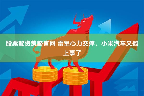 股票配资策略官网 雷军心力交瘁，小米汽车又摊上事了