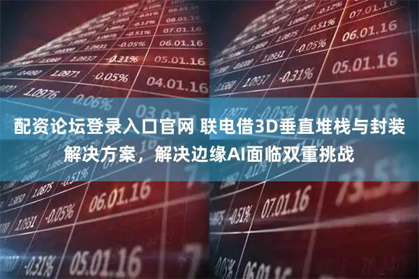 配资论坛登录入口官网 联电借3D垂直堆栈与封装解决方案，解决边缘AI面临双重挑战