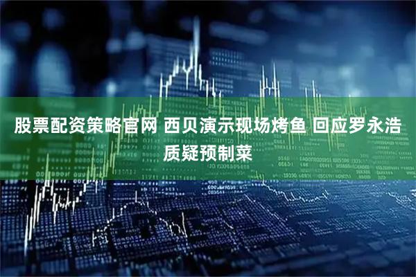 股票配资策略官网 西贝演示现场烤鱼 回应罗永浩质疑预制菜