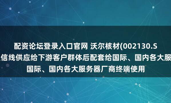 配资论坛登录入口官网 沃尔核材(002130.SZ)：公司的高速通信线供应给下游客户群体后配套给国际、国内各大服务器厂商终端使用