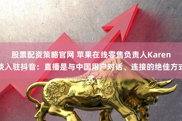 股票配资策略官网 苹果在线零售负责人Karen谈入驻抖音：直播是与中国用户对话、连接的绝佳方式
