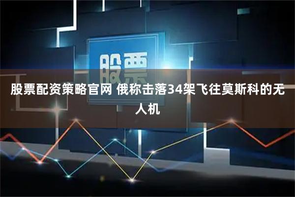 股票配资策略官网 俄称击落34架飞往莫斯科的无人机