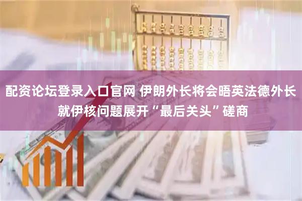 配资论坛登录入口官网 伊朗外长将会晤英法德外长 就伊核问题展开“最后关头”磋商