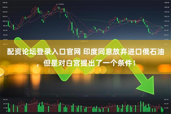 配资论坛登录入口官网 印度同意放弃进口俄石油，但是对白宫提出了一个条件！
