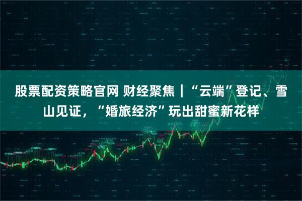 股票配资策略官网 财经聚焦｜“云端”登记、雪山见证，“婚旅经济”玩出甜蜜新花样