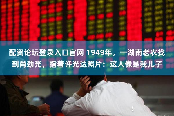 配资论坛登录入口官网 1949年，一湖南老农找到肖劲光，指着许光达照片：这人像是我儿子