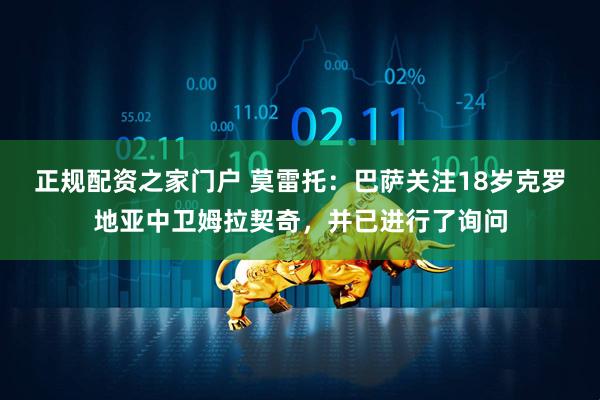 正规配资之家门户 莫雷托：巴萨关注18岁克罗地亚中卫姆拉契奇，并已进行了询问