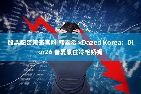 股票配资策略官网 韩素希 ×Dazed Korea：Dior26 春夏裹住冷艳娇媚